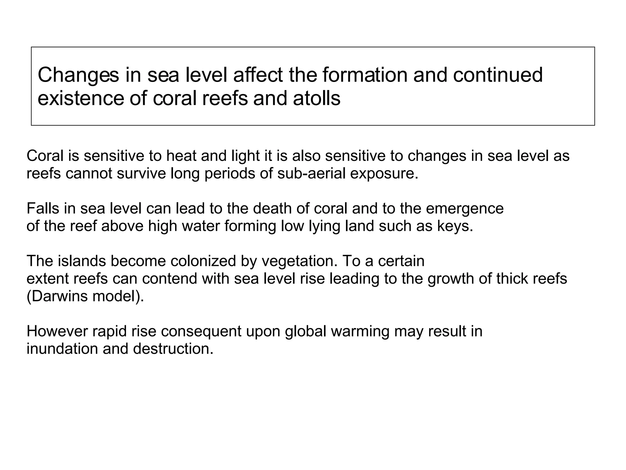 Changes in sea level affect the formation and continued existence of coral reefs and atolls Coral is sensitive to heat and light it is also sensitive to changes in sea level as reefs cannot survive long periods of sub-aerial exposure.  Falls in sea level can lead to the death of coral and to the emergence  of the reef above high water forming low lying land such as keys.  The islands become colonized by vegetation. To a certain extent reefs can contend with sea level rise leading to the growth of thick reefs (Darwins model).  However rapid rise consequent upon global warming may result in  inundation and destruction. 