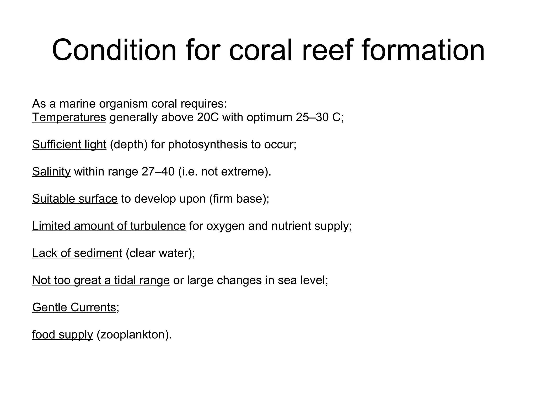 Condition for coral reef formation As a marine organism coral requires: Temperatures  generally above 20C with optimum 25–30 C;  Sufficient light  (depth) for photosynthesis to occur;  Salinity  within range 27–40 (i.e. not extreme).  Suitable surface  to develop upon (firm base);  Limited amount of turbulence  for oxygen and nutrient supply;  Lack of sediment  (clear water);  Not too great a tidal range  or large changes in sea level;  Gentle Currents ;  food supply  (zooplankton). 