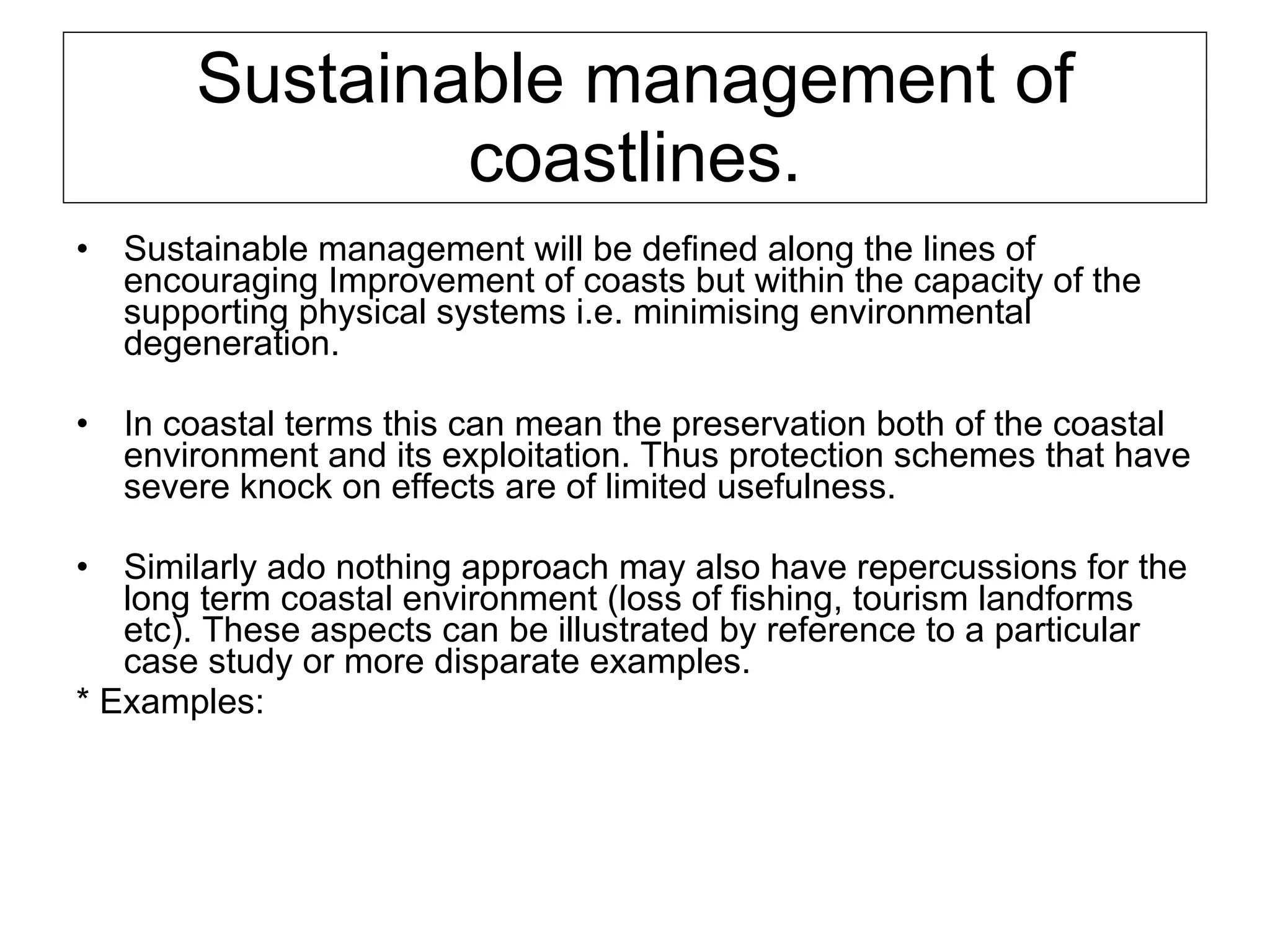 Sustainable management of coastlines. Sustainable management will be defined along the lines of encouraging Improvement of coasts but within the capacity of the supporting physical systems i.e. minimising environmental degeneration.  In coastal terms this can mean the preservation both of the coastal environment and its exploitation. Thus protection schemes that have severe knock on effects are of limited usefulness.  Similarly ado nothing approach may also have repercussions for the long term coastal environment (loss of fishing, tourism landforms etc). These aspects can be illustrated by reference to a particular case study or more disparate examples. * Examples:  