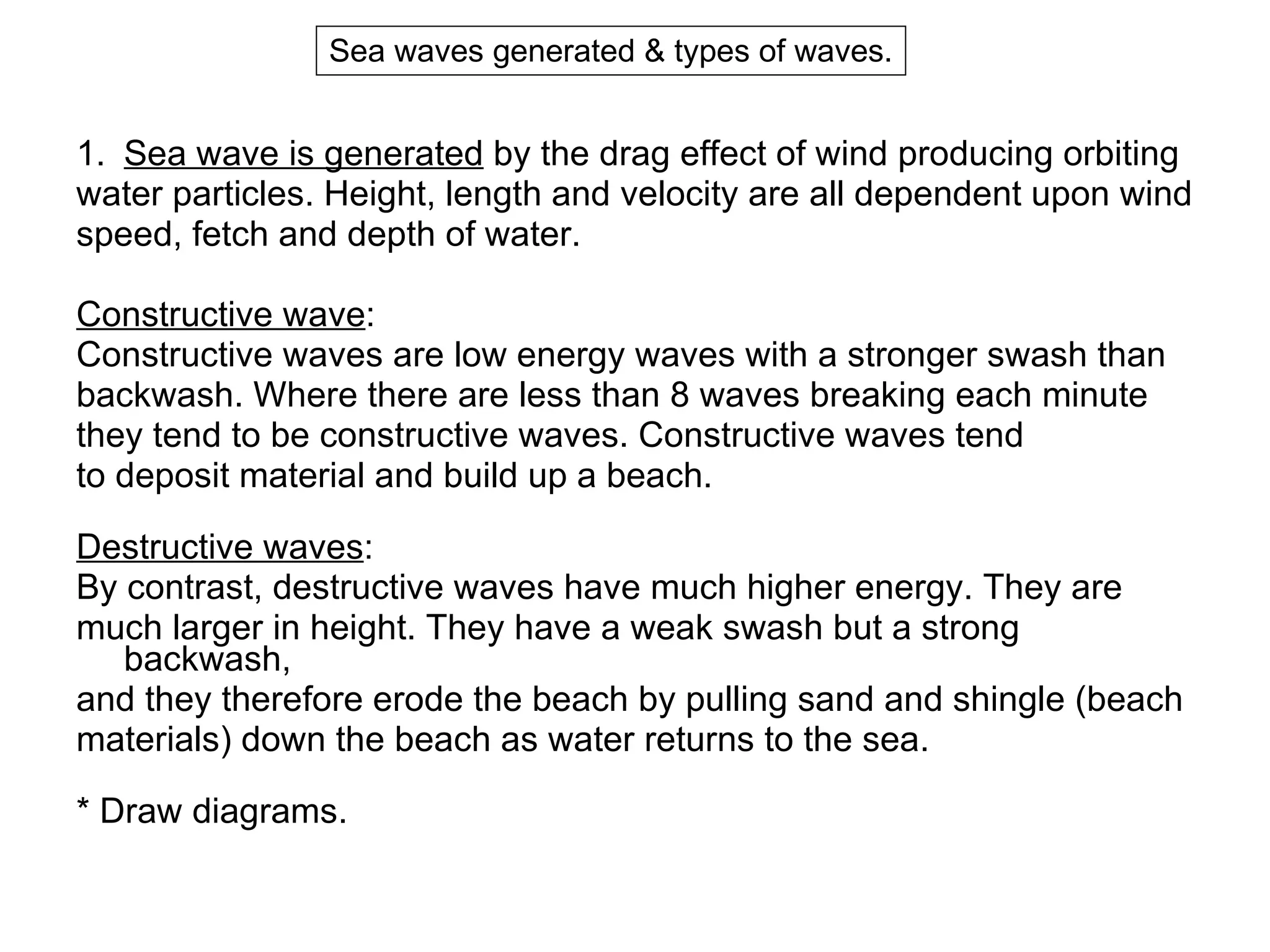 Sea wave is generated  by the drag effect of wind producing orbiting  water particles. Height, length and velocity are all dependent upon wind  speed, fetch and depth of water. Constructive wave :  Constructive waves are low energy waves with a stronger swash than  backwash. Where there are less than 8 waves breaking each minute  they tend to be constructive waves. Constructive waves tend  to deposit material and build up a beach. Destructive waves :  By contrast, destructive waves have much higher energy. They are  much larger in height. They have a weak swash but a strong backwash,  and they therefore erode the beach by pulling sand and shingle (beach  materials) down the beach as water returns to the sea. * Draw diagrams. Sea waves generated & types of waves. 