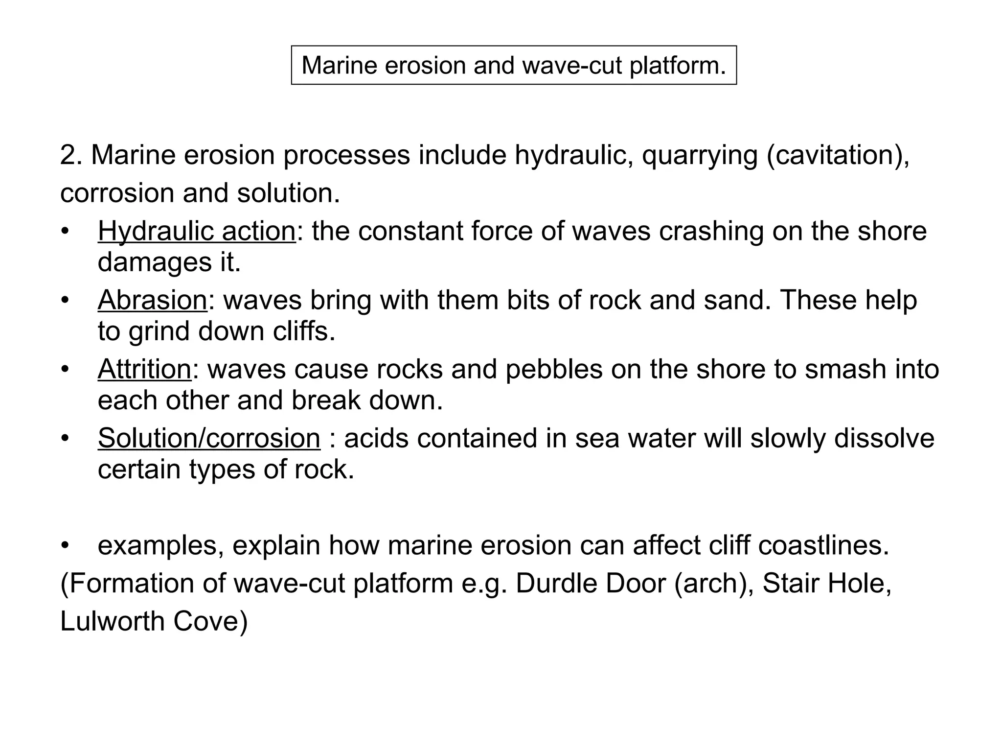 2.  Marine erosion processes include hydraulic, quarrying (cavitation),  corrosion and solution.  Hydraulic action : the constant force of waves crashing on the shore damages it.  Abrasion : waves bring with them bits of rock and sand. These help to grind down cliffs.  Attrition : waves cause rocks and pebbles on the shore to smash into each other and break down.  Solution/corrosion  : acids contained in sea water will slowly dissolve certain types of rock.  examples, explain how marine erosion can affect cliff coastlines. (Formation of wave-cut platform e.g. Durdle Door (arch), Stair Hole,  Lulworth Cove)  Marine erosion and wave-cut platform. 