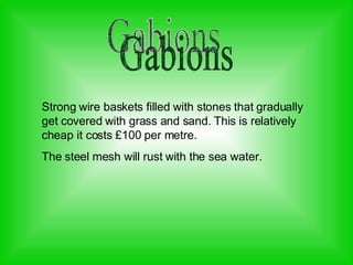 Gabions Strong wire baskets filled with stones that gradually get covered with grass and sand. This is relatively cheap it costs £100 per metre. The steel mesh will rust with the sea water.