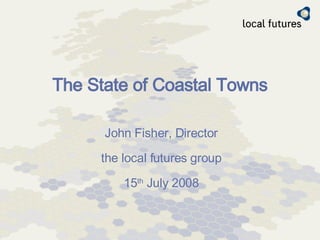 The State of Coastal Towns John Fisher, Director the local futures group 15 th  July 2008 