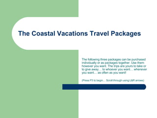 The Coastal Vacations Travel Packages The following three packages can be purchased individually or as packages together. Use them however you want. The trips are yours to take or to give away… to whoever you want… whenever you want… as often as you want! (Press F5 to begin… Scroll through using L&R arrows) 