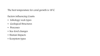 The best temperature for coral growth is 18°C
Factors influencing Coasts:
• Lithology/ rock types
• Geological Structures
• Processes
• Sea-level changes
• Human Impacts
• Ecosystem types
 