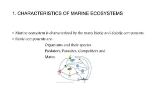 1. CHARACTERISTICS OF MARINE ECOSYSTEMS
• Marine ecosystem is characterized by the many biotic and abiotic components.
• Biotic components are:
Organisms and their species
Predators, Parasites, Competitors and
Mates.
 