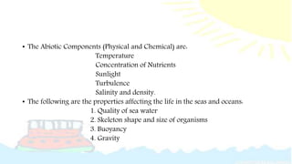• The Abiotic Components (Physical and Chemical) are:
Temperature
Concentration of Nutrients
Sunlight
Turbulence
Salinity and density.
• The following are the properties affecting the life in the seas and oceans:
1. Quality of sea water
2. Skeleton shape and size of organisms
3. Buoyancy
4. Gravity
 
