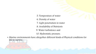 5. Temperature of water
6. Density of water
7. Light penetration in water
8. Availability of Nutrients
9. Water turbulence and
10. Hydrostatic pressure.
• Marine environments have altogether different kinds of Physical conditions for
life to survive.
 