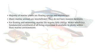 • Majority of marine plants are floating species and microscopic.
• Many marine animals are invertebrates. They do not have massive skeletons.
• For floating and swimming, marine life require little energy. Water which is a
fundamental constituent of all living organisms, is available in plenty within
these marine environments.
 