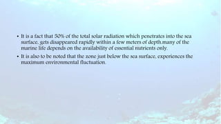 • It is a fact that 50% of the total solar radiation which penetrates into the sea
surface, gets disappeared rapidly within a few meters of depth.many of the
marine life depends on the availability of essential nutrients only.
• It is also to be noted that the zone just below the sea surface, experiences the
maximum environmental fluctuation.
 
