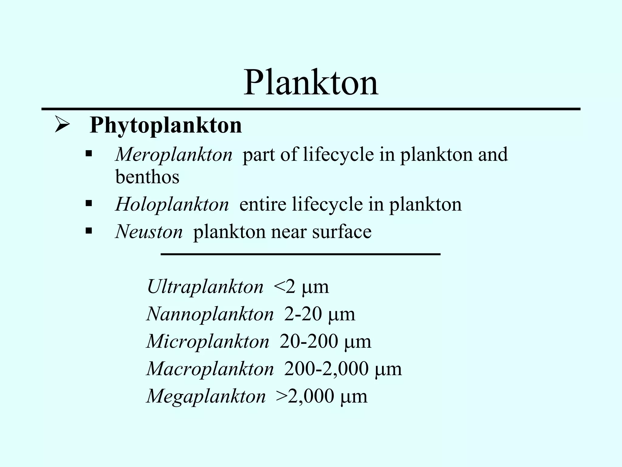 Plankton
 Phytoplankton
     Meroplankton part of lifecycle in plankton and
      benthos
     Holoplankton entire lifecycle in plankton
     Neuston plankton near surface

         Ultraplankton <2 mm
         Nannoplankton 2-20 mm
         Microplankton 20-200 mm
         Macroplankton 200-2,000 mm
         Megaplankton >2,000 mm
 