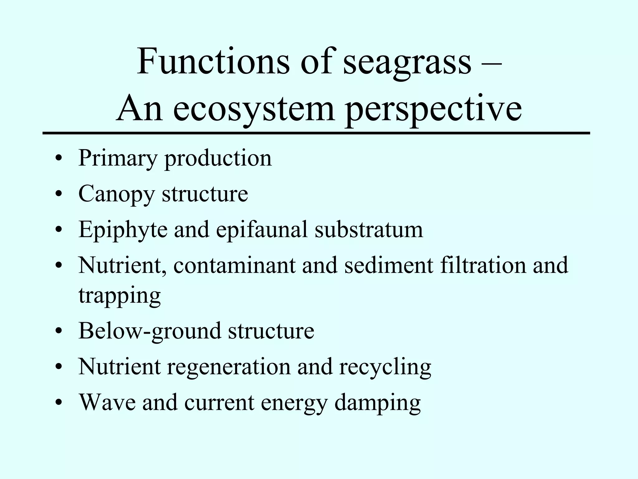 Functions of seagrass –
      An ecosystem perspective
• Primary production
• Canopy structure
• Epiphyte and epifaunal substratum
• Nutrient, contaminant and sediment filtration and
  trapping
• Below-ground structure
• Nutrient regeneration and recycling
• Wave and current energy damping
 