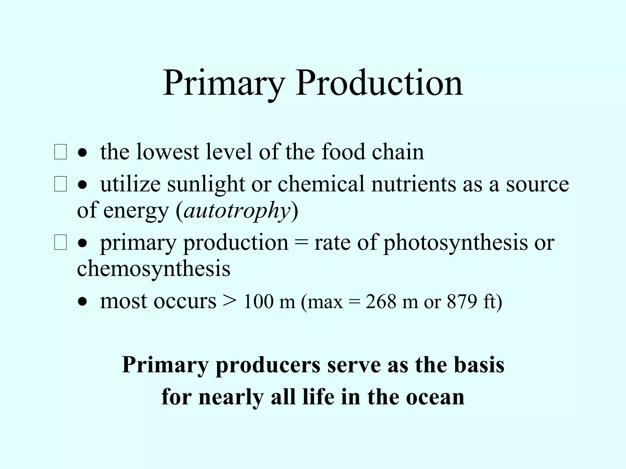 Primary Production
 the lowest level of the food chain
 utilize sunlight or chemical nutrients as a source
 of energy (autotrophy)
 primary production = rate of photosynthesis or
 chemosynthesis
  most occurs > 100 m (max = 268 m or 879 ft)

      Primary producers serve as the basis
         for nearly all life in the ocean
 