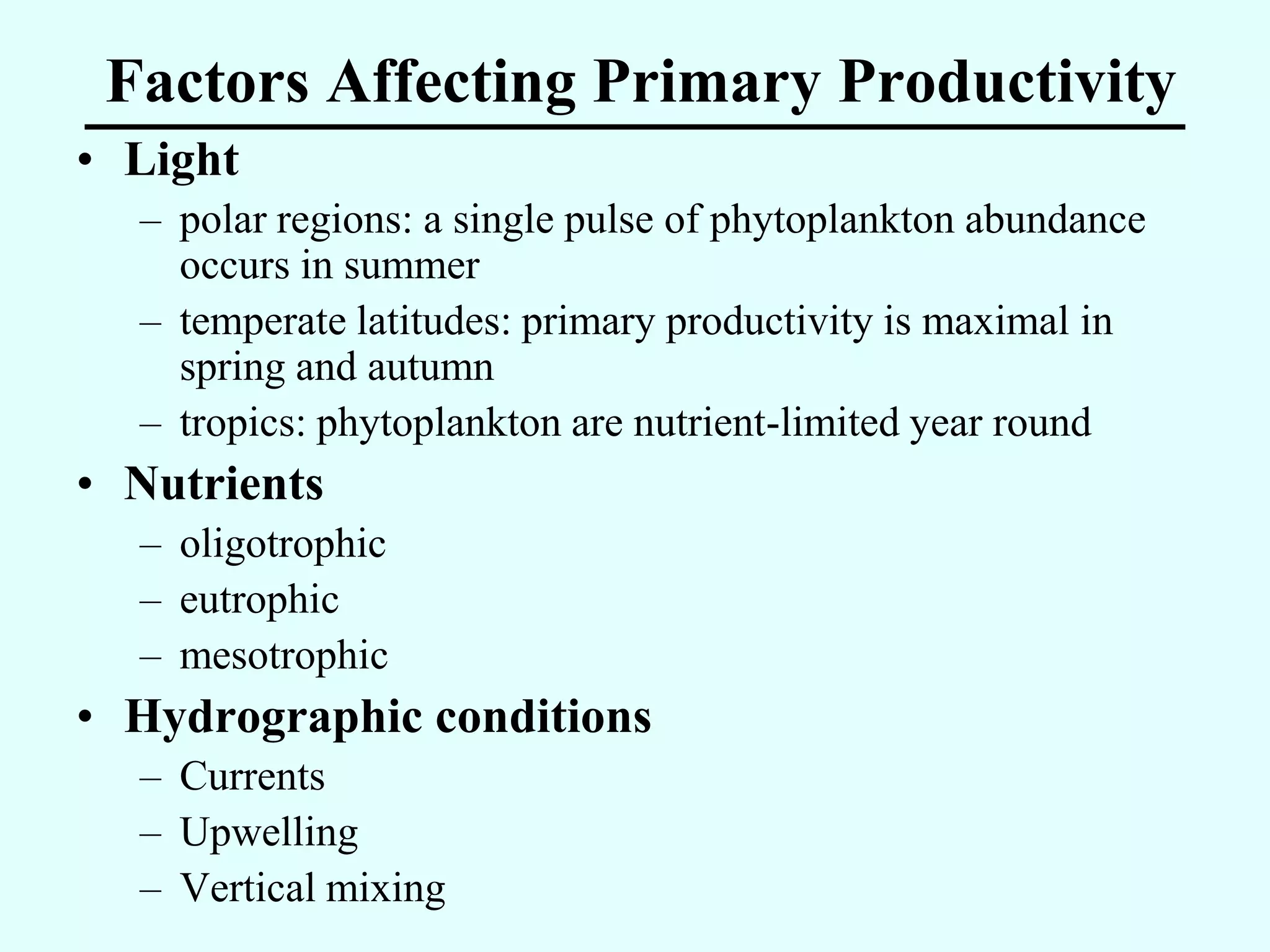 Factors Affecting Primary Productivity
• Light
  – polar regions: a single pulse of phytoplankton abundance
    occurs in summer
  – temperate latitudes: primary productivity is maximal in
    spring and autumn
  – tropics: phytoplankton are nutrient-limited year round
• Nutrients
  – oligotrophic
  – eutrophic
  – mesotrophic
• Hydrographic conditions
  – Currents
  – Upwelling
  – Vertical mixing
 