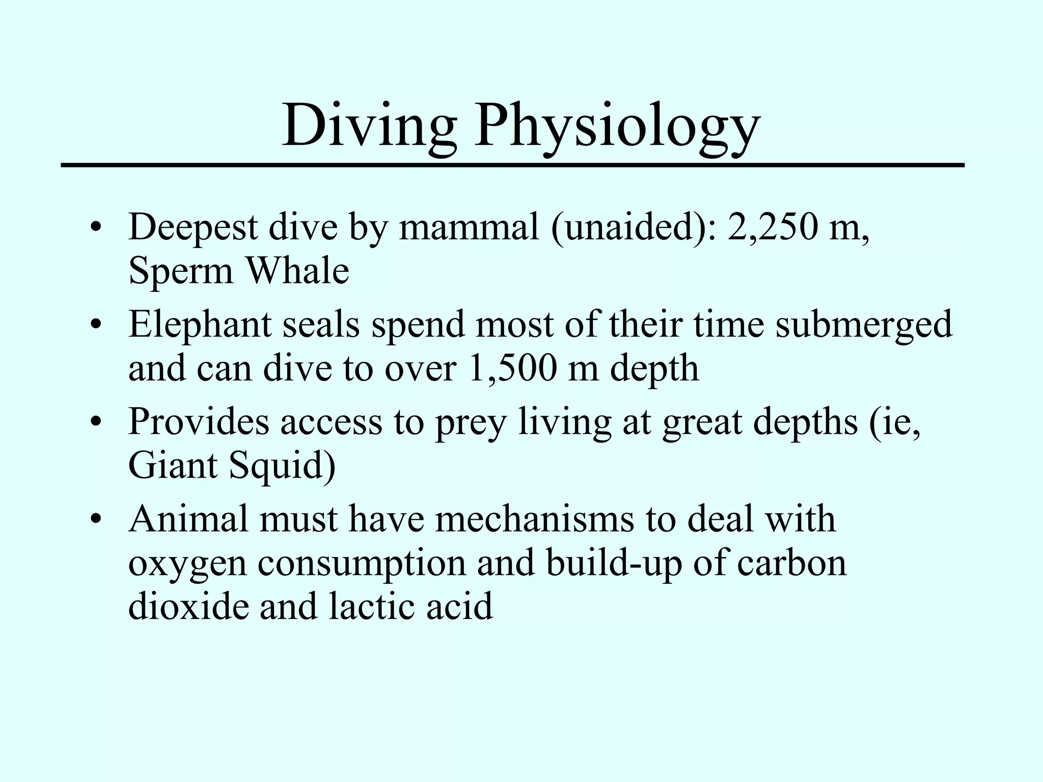 Diving Physiology
• Deepest dive by mammal (unaided): 2,250 m,
  Sperm Whale
• Elephant seals spend most of their time submerged
  and can dive to over 1,500 m depth
• Provides access to prey living at great depths (ie,
  Giant Squid)
• Animal must have mechanisms to deal with
  oxygen consumption and build-up of carbon
  dioxide and lactic acid
 