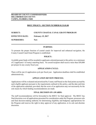 1
BOARD OF COUNTY COMMISSIONERS
HILLSBOROUGH COUNTY
TAMPA, FLORIDA 33601
BOCC POLICY: SECTION NUMBER 01.31.01.00
SUBJECT: COUNTY COASTAL CANAL GRANT PROGRAM
EFFECTIVE DATE: February 15, 2017
SUPERSEDES: New
PURPOSE:
To promote the proper function of coastal canals for improved and enhanced navigation, the
County Coastal Canal Grant Program is established.
POLICY:
Available grant funds will be awarded to applicants selected pursuant to this policy on a minimum
of 2 (applicant):1 (County) matching basis. No award recipient shall receive more than $50,000
per project in any county fiscal year.
APPLICATION CYCLE:
There will be one (1) application cycle per fiscal year. Application deadlines shall be established
administratively.
APPLICATION REVIEW PROCESS:
Applications will be evaluated and prioritized by County staff based on the final points accrued by
each eligible applicant pursuant to the requirements outlined in this policy, and the date and time
of the application submittal; provided, that the score of an application may not necessarily be the
sole means by which funding recommendations are made.
FINAL DECISION ON AWARDS:
The staff recommendations will be forwarded to the BOCC for final approval. The BOCC has
final discretion over all applications presented for consideration under the Program, possesses sole
and final decision-making authority for determining eligibility and budgetary appropriations for
the Program and reserves the right to deny approval of any application, in its sole and absolute
discretion.
 