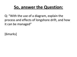 So, answer the Question: Q: “With the use of a diagram, explain the process and effects of longshore drift, and how it can be managed” [6marks] 