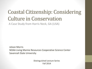 Coastal Citizenship: Considering 
Culture in Conservation 
A Case Study from Harris Neck, GA (USA) 
Jolvan Morris 
NOAA Living Marine Resources Cooperative Science Center 
Savannah State University 
Distinguished Lecture Series 
Fall 2014 
 