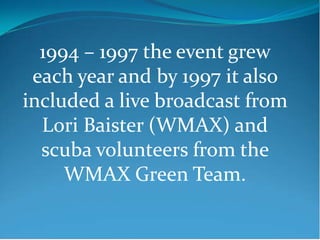 1994 – 1997 the event grew
 each year and by 1997 it also
included a live broadcast from
  Lori Baister (WMAX) and
  scuba volunteers from the
     WMAX Green Team.
 