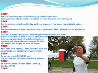 STOP!
Yes, it's a beautiful day, the waves cozy up to lavish the shore,
the sun drives on to the tunes of the radio, we’re so fab when we’re driving...so
STOP!
Out the window to the beautiful day went your wrappers, your cups, your cigarette butts...
STOP!
Because somewhere...else…someone...else…someplace…else…will pick up your castaways
STOP!
That bird from pecking up food, beak wrapped up with plastic and worm,
the duck, with the six-pack too quacked up to speak.
the scrawny tailed squirrel, with tinfoil to cheek,
the chipmunk who exchanged an acorn for litter
will be cold and hungry for all of the winter
STOP!
Your trash from floating… neon, food bits for a fish
who ingests only particles of a “yummy” dish
STOP!
So we can count ONE LESS butt,
one less piece to record on the counter side up
STOP!
on our data cards, for the Coastal Clean-Up.
Can’t you try to--
STOP!
 