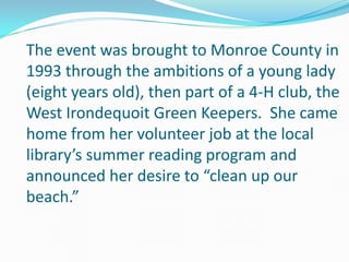 The event was brought to Monroe County in
1993 through the ambitions of a young lady
(eight years old), then part of a 4-H club, the
West Irondequoit Green Keepers. She came
home from her volunteer job at the local
library’s summer reading program and
announced her desire to “clean up our
beach.”
 