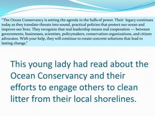 “The Ocean Conservancy is setting the agenda in the halls of power. Their legacy continues
today as they translate threats into sound, practical policies that protect our ocean and
improve our lives. They recognize that real leadership means real cooperation — between
governments, businesses, scientists, policymakers, conservation organizations, and citizen
advocates. With your help, they will continue to create concrete solutions that lead to
lasting change.”




     This young lady had read about the
     Ocean Conservancy and their
     efforts to engage others to clean
     litter from their local shorelines.
 