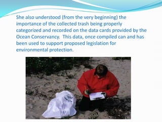 She also understood (from the very beginning) the
importance of the collected trash being properly
categorized and recorded on the data cards provided by the
Ocean Conservancy. This data, once compiled can and has
been used to support proposed legislation for
environmental protection.
 