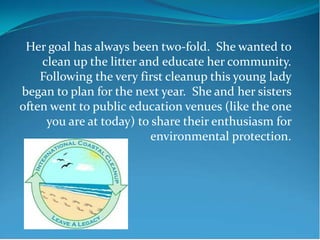 Her goal has always been two-fold. She wanted to
    clean up the litter and educate her community.
    Following the very first cleanup this young lady
began to plan for the next year. She and her sisters
often went to public education venues (like the one
     you are at today) to share their enthusiasm for
                          environmental protection.
 