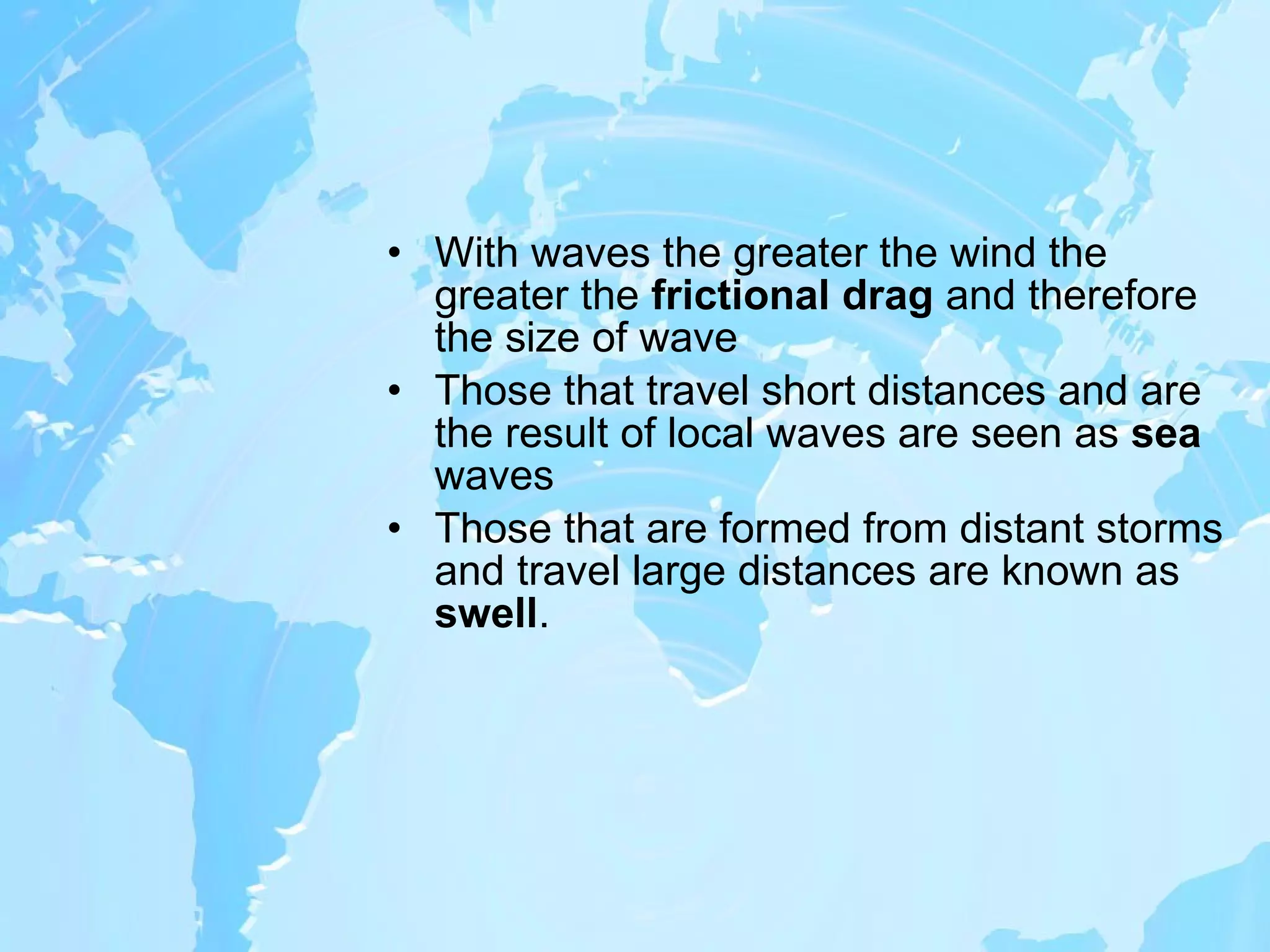With waves the greater the wind the greater the  frictional drag  and therefore the size of wave Those that travel short distances and are the result of local waves are seen as  sea  waves Those   that are formed from distant storms and travel large distances are known as  swell . 