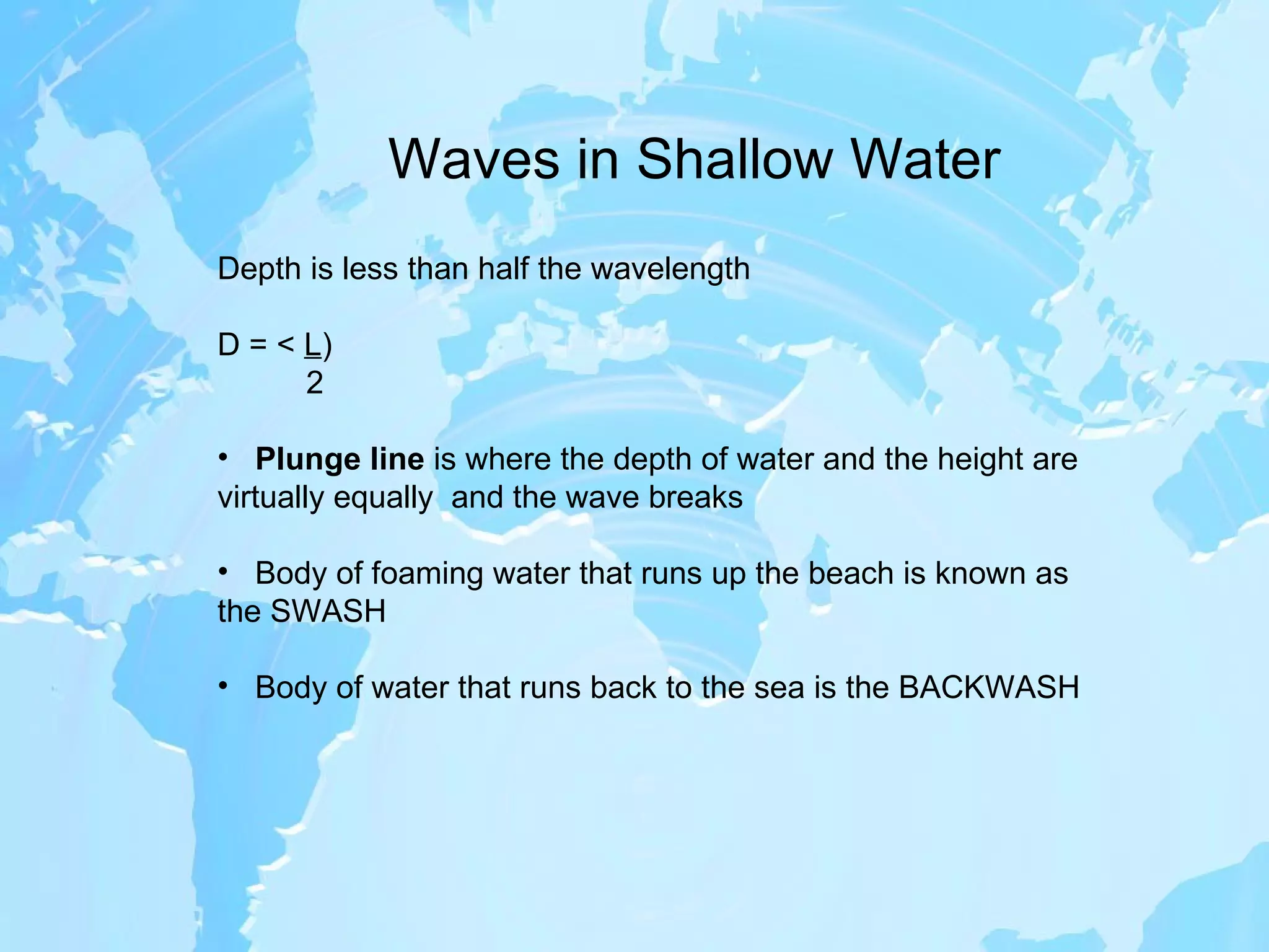 Waves in Shallow Water Depth is less than half the wavelength D = <  L ) 2 Plunge line  is where the depth of water and the height are virtually equally  and the wave breaks Body of foaming water that runs up the beach is known as the SWASH Body of water that runs back to the sea is the BACKWASH 