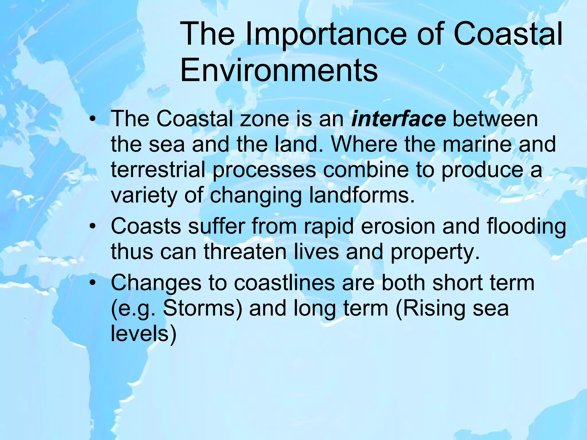 The Importance of Coastal Environments The Coastal zone is an  interface  between the sea and the land. Where the marine and terrestrial processes combine to produce a variety of changing landforms. Coasts suffer from rapid erosion and flooding thus can threaten lives and property. Changes to coastlines are both short term (e.g. Storms) and long term (Rising sea levels) 
