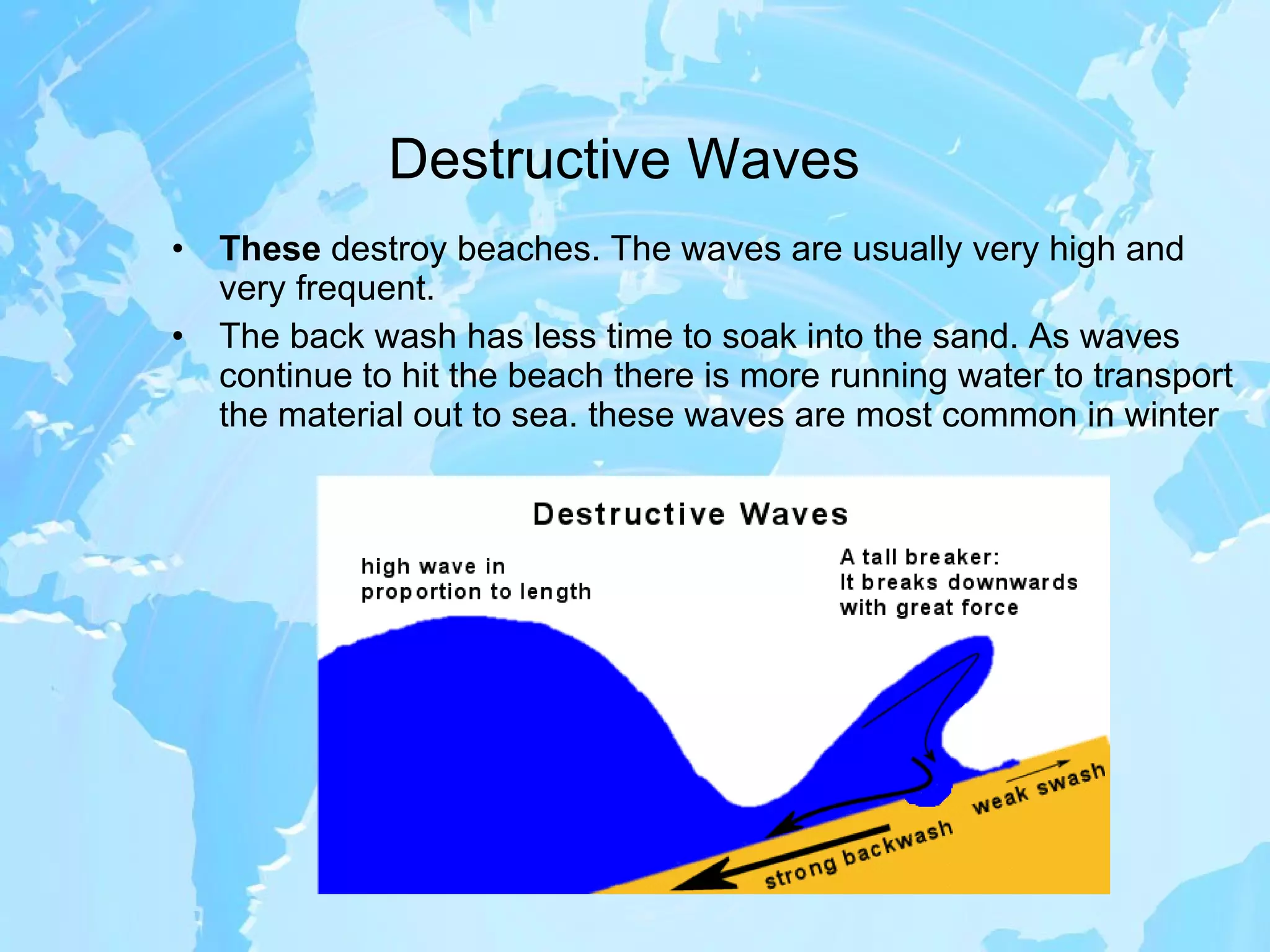 Destructive Waves These  destroy beaches. The waves are usually very high and very frequent.  The back wash has less time to soak into the sand. As waves continue to hit the beach there is more running water to transport the material out to sea. these waves are most common in winter 