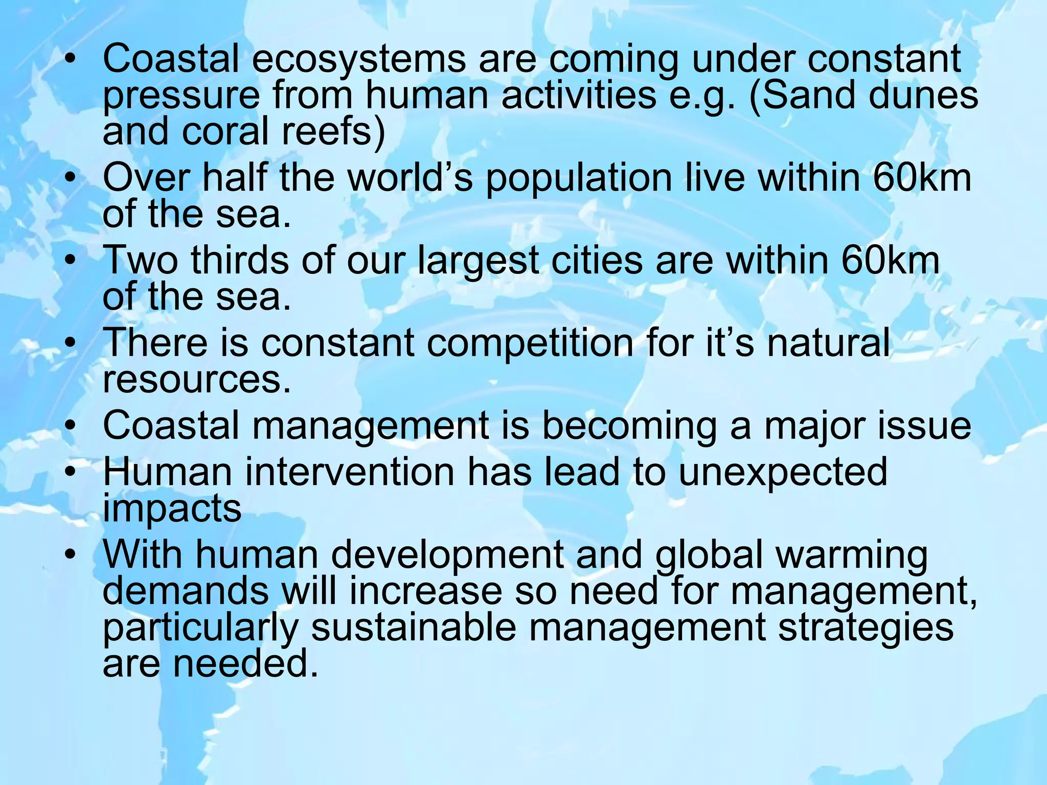 Coastal ecosystems are coming under constant pressure from human activities e.g. (Sand dunes and coral reefs) Over half the world’s population live within 60km of the sea. Two thirds of our largest cities are within 60km of the sea. There is constant competition for it’s natural resources. Coastal management is becoming a major issue Human intervention has lead to unexpected impacts With human development and global warming demands will increase so need for management, particularly sustainable management strategies are needed. 