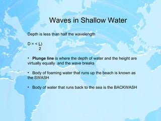 Waves in Shallow Water Depth is less than half the wavelength D = <  L ) 2 Plunge line  is where the depth of water and the height are virtually equally  and the wave breaks Body of foaming water that runs up the beach is known as the SWASH Body of water that runs back to the sea is the BACKWASH 