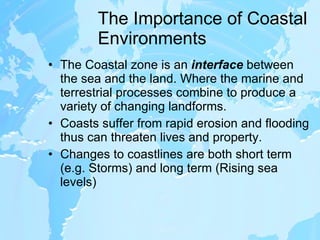 The Importance of Coastal Environments The Coastal zone is an  interface  between the sea and the land. Where the marine and terrestrial processes combine to produce a variety of changing landforms. Coasts suffer from rapid erosion and flooding thus can threaten lives and property. Changes to coastlines are both short term (e.g. Storms) and long term (Rising sea levels) 
