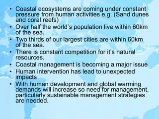 Coastal ecosystems are coming under constant pressure from human activities e.g. (Sand dunes and coral reefs) Over half the world’s population live within 60km of the sea. Two thirds of our largest cities are within 60km of the sea. There is constant competition for it’s natural resources. Coastal management is becoming a major issue Human intervention has lead to unexpected impacts With human development and global warming demands will increase so need for management, particularly sustainable management strategies are needed. 