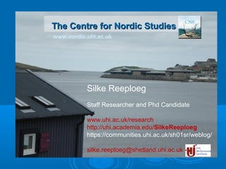 www.nordic.uhi.ac.uk
The Centre for Nordic StudiesThe Centre for Nordic Studies
Silke Reeploeg
Staff Researcher and Phd Candidate
www.uhi.ac.uk/research
http://uhi.academia.edu/SilkeReeploeg
https://communities.uhi.ac.uk/sh01sr/weblog/
silke.reeploeg@shetland.uhi.ac.uk
 
