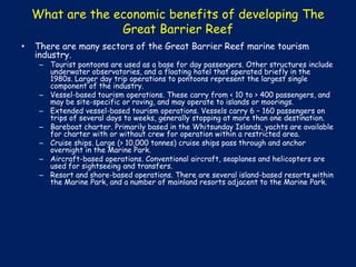What are the economic benefits of developing The
Great Barrier Reef
•

There are many sectors of the Great Barrier Reef marine tourism
industry.

– Tourist pontoons are used as a base for day passengers. Other structures include
underwater observatories, and a floating hotel that operated briefly in the
1980s. Larger day trip operations to pontoons represent the largest single
component of the industry.
– Vessel-based tourism operations. These carry from < 10 to > 400 passengers, and
may be site-specific or roving, and may operate to islands or moorings.
– Extended vessel-based tourism operations. Vessels carry 6 – 160 passengers on
trips of several days to weeks, generally stopping at more than one destination.
– Bareboat charter. Primarily based in the Whitsunday Islands, yachts are available
for charter with or without crew for operation within a restricted area.
– Cruise ships. Large (> 10,000 tonnes) cruise ships pass through and anchor
overnight in the Marine Park.
– Aircraft-based operations. Conventional aircraft, seaplanes and helicopters are
used for sightseeing and transfers.
– Resort and shore-based operations. There are several island-based resorts within
the Marine Park, and a number of mainland resorts adjacent to the Marine Park.

 