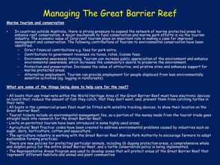Managing The Great Barrier Reef
Marine tourism and conservation
•

In countries outside Australia, there is strong pressure to expand the network of marine protected areas to
enhance reef conservation. A major mechanism to fund conservation and marine park efforts is via the tourism
industry. The economic value of coral reef tourism plays an important role in making a case for improved
management and conservation. The following contributions of tourism to environmental conservation have been
identified.
– Direct financial contributions e.g. fees for park entry.
– Contributions to government revenues via taxes, rates, license fees.
– Environmental awareness training. Tourism can increase public appreciation of the environment and enhance
environmental awareness, which increases the community’s desire to preserve the environment.
– Protection and preservation. Increases the value of attractive, and pristine sites and enhances support for
marine protected areas.
– Alternative employment. Tourism can provide employment for people displaced from less environmentally
sensitive activities (eg. logging in rainforests).

What are some of the things being done to help care for the reef?
• All boats that use trawl nets within the World Heritage Area of the Great Barrier Reef must have electronic devices
on board that; reduce the amount of fish they catch, that they don’t want, and; prevent them from catching turtles in
their nets;
• All boats in the commercial prawn fleet must be fitted with satellite tracking devices, to show their location on the
Great Barrier Reef;
• Tourist tickets include an environmental management fee, so a portion of the money made from the tourist trade goes
straight back into research for the Great Barrier Reef;
• Limits on permitted tourism have been introduced in some highly used areas;
• Agricultural ‘Best Practice’ codes have been created to address environmental problems caused by industries such as
sugar, dairy, horticulture, cotton and aquaculture.
• The agriculture industry is working with the Great Barrier Reef Marine Park Authority to encourage farmers to adopt
sustainable farming practices;
• There are new policies for protecting particular animals, including 16 dugong protection areas, a comprehensive whale
and dolphin policy for the entire Great Barrier Reef, and a turtle conservation policy is being implemented.
• The Representative Areas Program was used to develop zones that will protect areas of the Great Barrier Reef that
‘represent’ different habitats and animal and plant communities.

 