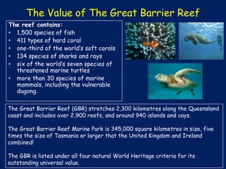 The Value of The Great Barrier Reef
The reef contains:
• 1,500 species of fish
• 411 types of hard coral
• one-third of the world’s soft corals
• 134 species of sharks and rays
• six of the world’s seven species of
threatened marine turtles
• more than 30 species of marine
mammals, including the vulnerable
dugong.
The Great Barrier Reef (GBR) stretches 2,300 kilometres along the Queensland
coast and includes over 2,900 reefs, and around 940 islands and cays.
The Great Barrier Reef Marine Park is 345,000 square kilometres in size, five
times the size of Tasmania or larger that the United Kingdom and Ireland
combined!
The GBR is listed under all four natural World Heritage criteria for its
outstanding universal value.

 