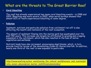 What are the threats to The Great Barrier Reef
•

Coral bleaching
The reef has already experienced two mass coral bleaching events – in 1998 and
2002. Bleaching was more severe in 2002, when aerial surveys showed that
almost 60% of reefs experienced bleaching of some degree.

•

Pollution
Sediment, nutrient and pesticide pollution from catchment run-off is also
affecting the health and resilience of the reef ecosystem.
The amount of sediment flowing into the marine park has quadrupled over the
past 150 years. This increase can largely be attributed to grazing and cropping
expansion in the catchment, which has also resulted in the loss of native
vegetation and wetlands.
Nutrient loads have also increased, encouraging algal blooms, which, in turn,
provide food for larvae of the devastating crown-of-thorns starfish. In addition,
nearly one-third of the reef is now exposed to pesticides.

http://www.wwf.org.au/our_work/saving_the_natural_world/oceans_and_marine/pri
ority_ocean_places/great_barrier_reef/threats/pesticides/

 
