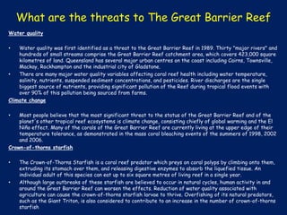 What are the threats to The Great Barrier Reef
Water quality
Water quality was first identified as a threat to the Great Barrier Reef in 1989. Thirty "major rivers" and
hundreds of small streams comprise the Great Barrier Reef catchment area, which covers 423,000 square
kilometres of land. Queensland has several major urban centres on the coast including Cairns, Townsville,
Mackay, Rockhampton and the industrial city of Gladstone.
•
There are many major water quality variables affecting coral reef health including water temperature,
salinity, nutrients, suspended sediment concentrations, and pesticides. River discharges are the single
biggest source of nutrients, providing significant pollution of the Reef during tropical flood events with
over 90% of this pollution being sourced from farms.
Climate change
•

Most people believe that the most significant threat to the status of the Great Barrier Reef and of the
planet's other tropical reef ecosystems is climate change, consisting chiefly of global warming and the El
Niño effect. Many of the corals of the Great Barrier Reef are currently living at the upper edge of their
temperature tolerance, as demonstrated in the mass coral bleaching events of the summers of 1998, 2002
and 2006.
Crown-of-thorns starfish
•

•

•

The Crown-of-Thorns Starfish is a coral reef predator which preys on coral polyps by climbing onto them,
extruding its stomach over them, and releasing digestive enzymes to absorb the liquefied tissue. An
individual adult of this species can eat up to six square metres of living reef in a single year.
Although large outbreaks of these starfish are believed to occur in natural cycles, human activity in and
around the Great Barrier Reef can worsen the effects. Reduction of water quality associated with
agriculture can cause the crown-of-thorns starfish larvae to thrive. Overfishing of its natural predators,
such as the Giant Triton, is also considered to contribute to an increase in the number of crown-of-thorns
starfish

 