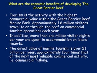 What are the economic benefits of developing The
Great Barrier Reef

• Tourism is the activity with the highest
commercial value within the Great Barrier Reef
Marine Park. Approximately 1.6 million visitors
travel to or through the reef on commercial
tourism operations each year.
• In addition, more than one million visitor nights
per year are spent in accommodation on island
resorts.
• The direct value of marine tourism is over $1
billion per year, approximately four times that
of the next most valuable commercial activity,
i.e. commercial fishing.

 