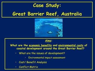 Case Study:

Great Barrier Reef, Australia

Aims:
What are the economic benefits and environmental costs of
coastal development around the Great Barrier Reef?
• What are the issues of development?
•

Environmental impact assessment

• Cost/ Benefit Analysis
• Conflict Matrix

 