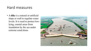 Hard measures
• A dike is a natural or artificial
slope or wall to regulate water
levels. It is used to protect low-
lying, coastal areas from
inundation by the sea under
extreme cond.itions
 