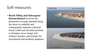Soft measures
• Beach Filling and Subsequent
Renourishment involves the
placement of sandy material along
the shore to establish and
subsequently maintain a desired
beach width and shoreline position
to dissipate wave energy and
enhance beaches, particularly for
recreational and aesthetic purposes.
 