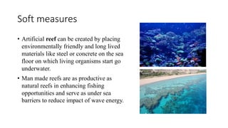 Soft measures
• Artificial reef can be created by placing
environmentally friendly and long lived
materials like steel or concrete on the sea
floor on which living organisms start go
underwater.
• Man made reefs are as productive as
natural reefs in enhancing fishing
opportunities and serve as under sea
barriers to reduce impact of wave energy.
 