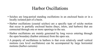 Harbor Oscillations
• Seiches are long-period standing oscillations in an enclosed basin or in a
locally isolated part of a basin.
• Harbor oscillations (coastal seiches) are a specific type of seiche motion
that occur in partially enclosed basins (bays, inlets, and harbors) that are
connected through one or more openings to the sea.
• Harbor oscillations are mainly generated by long waves entering through
the open boundary (harbor entrance) from the open sea.
• A property of oscillations in harbors is that even relatively small vertical
motions (sea level oscillations) can be accompanied by large horizontal
motions (harbor currents)
 