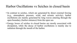 Harbor Oscillations vs Seiches in closed basin
• In contrast to seiches, which are generated by direct external forcing
(e.g., atmospheric pressure, wind, and seismic activity), harbor
oscillations are mainly generated by long waves entering through the
open boundary (harbor entrance) from the open sea
• Energy losses of seiches in closed basins are mostly associated with
dissipation, while the decay of harbor oscillations is mainly due to
radiation through the mouth of the harbor.
 