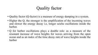 Quality factor
• Quality factor (Q-factor) is a measure of energy damping in a system.
• Higher the Q, the stronger is the amplification of the incoming waves
and slower the energy decay i.e, longer seiche oscillations inside the
harbor.
• Q for harbor oscillations plays a double role: as a measure of the
resonant increase of wave heights for waves arriving from the open
ocean and as an index of the time decay rate of wave heights inside the
harbor
 